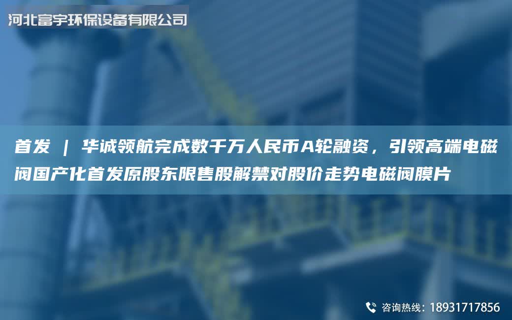 首發 | 華誠領航完成數千萬人民幣A輪融資，引領高端電磁閥G產化首發原股東限售股解禁對股價走勢電磁閥膜片