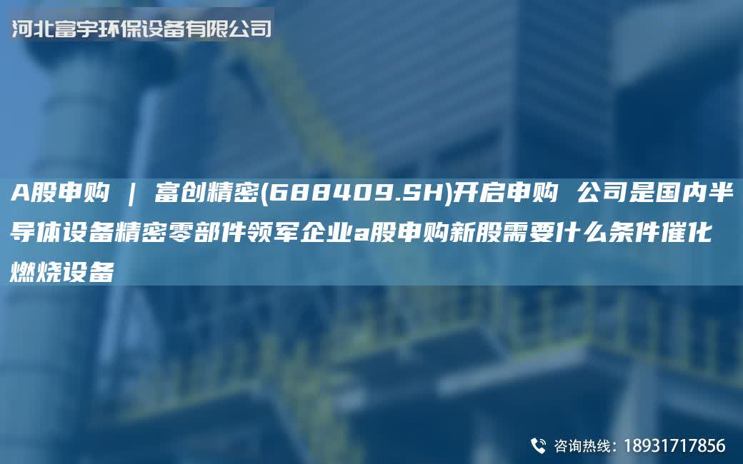 A股申購 | 富創精密(688409.SH)開啟申購 公司是G內半導體設備精密零部件領軍企業a股申購新股需要什么條件催化燃燒設備