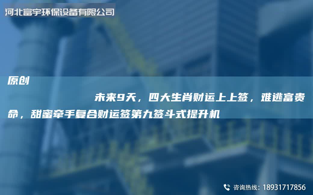 原創(chuàng)
            未來(lái)9天，四大生肖財(cái)運(yùn)上上簽，難逃富貴命，甜蜜牽手復(fù)合財(cái)運(yùn)簽第九簽斗式提升機(jī)