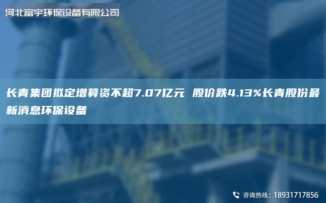 長青集團擬定增募資不超7.07億元 股價跌4.13%長青股份最新消息環保設備