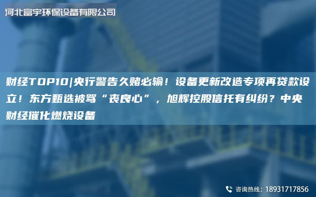 財經TOP10|央行警告久賭必輸！設備更新改造專項再貸款設立！東方甄選被罵“喪良心”，旭輝控股信托有糾紛？中央 財經催化燃燒設備
