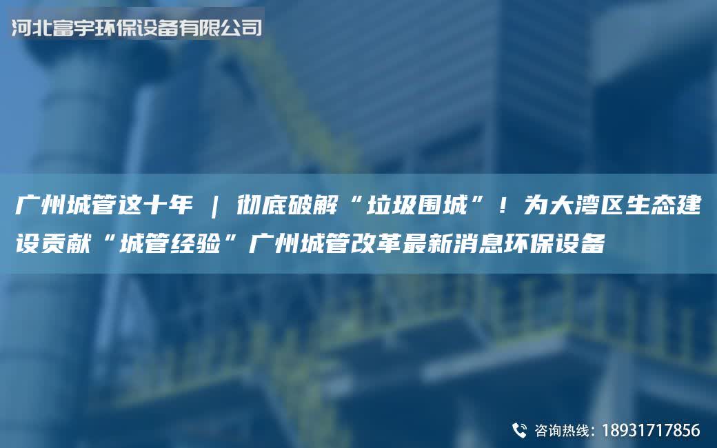 廣州城管這十年 | 徹底破解“垃圾圍城”！為大灣區生態建設貢獻“城管經驗”廣州城管改革最新消息環保設備